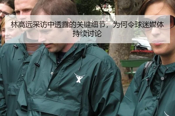 林高远采访中透露的关键细节，为何令球迷媒体持续讨论